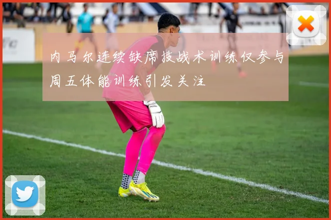 内马尔连续缺席技战术训练仅参与周五体能训练引发关注
