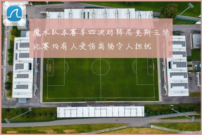 魔术队本赛季四次对阵尼克斯三场比赛均有人受伤离场令人担忧