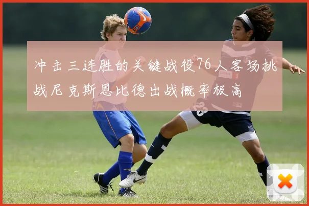 冲击三连胜的关键战役76人客场挑战尼克斯恩比德出战概率极高