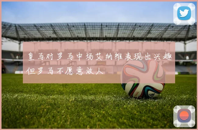 皇马对罗马中场艾纳维表现出兴趣但罗马不愿意放人