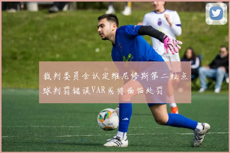 裁判委员会认定维尼修斯第二粒点球判罚错误VAR或将面临处罚