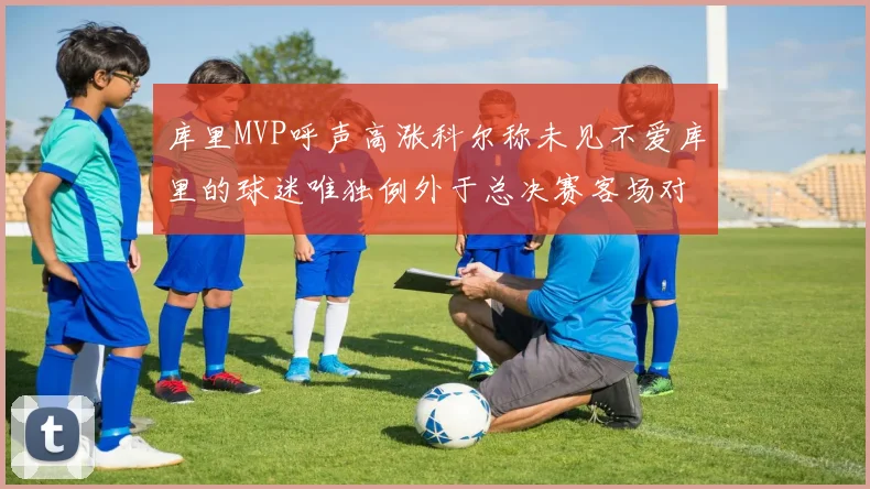 库里MVP呼声高涨科尔称未见不爱库里的球迷唯独例外于总决赛客场对阵骑士