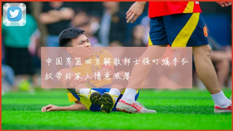 中国男篮回京解散郭士强叮嘱李弘权带好家人情意浓厚