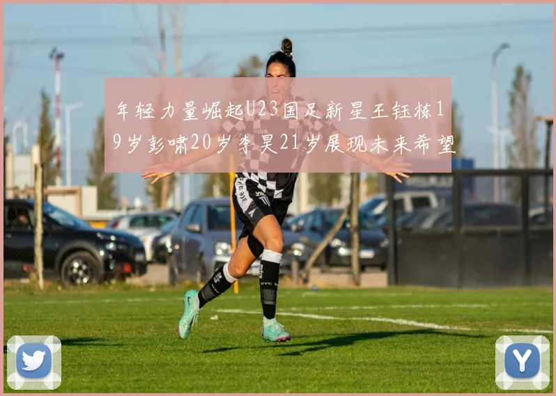 年轻力量崛起U23国足新星王钰栋19岁彭啸20岁李昊21岁展现未来希望