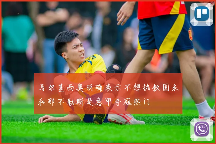 马尔基西奥明确表示不想执教国米和那不勒斯是意甲夺冠热门