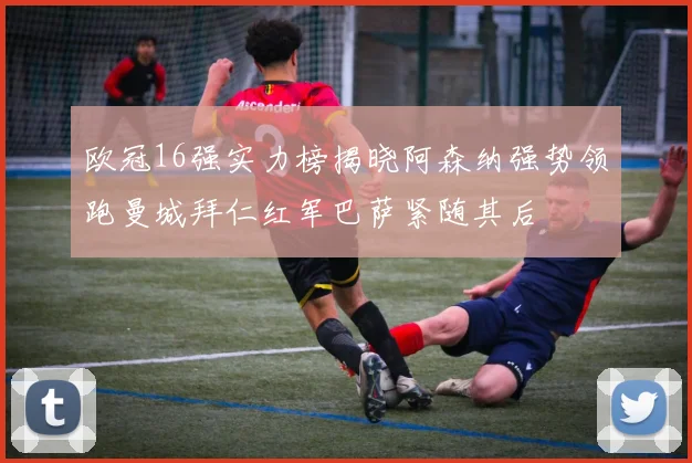 欧冠16强实力榜揭晓阿森纳强势领跑曼城拜仁红军巴萨紧随其后