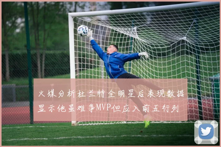 火媒分析杜兰特全明星后表现数据显示他虽难争MVP但应入前五行列