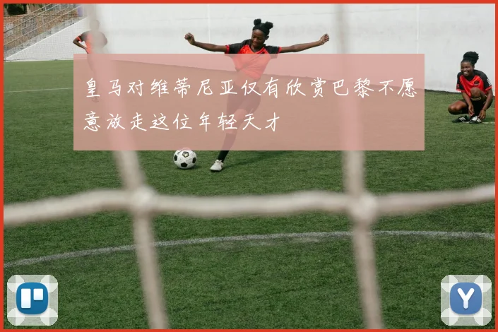 皇马对维蒂尼亚仅有欣赏巴黎不愿意放走这位年轻天才