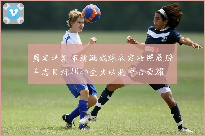 周定洋发布新鹏城球衣定妆照展现斗志目标2026全力以赴冲击荣耀