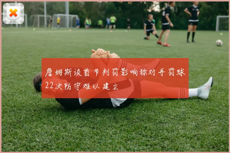 詹姆斯谈首节判罚影响称对手罚球22次防守难以建立