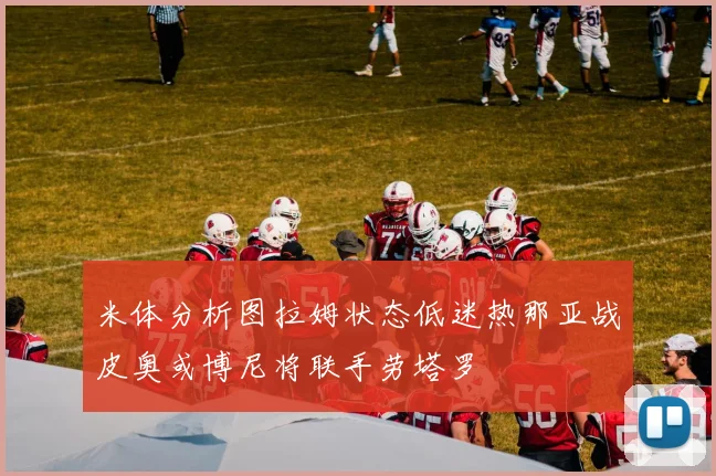 米体分析图拉姆状态低迷热那亚战皮奥或博尼将联手劳塔罗