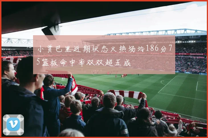 小贾巴里近期状态火热场均186分75篮板命中率双双超五成