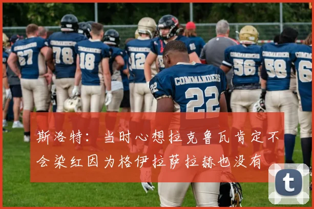 斯洛特：当时心想拉克鲁瓦肯定不会染红因为格伊拉萨拉赫也没有