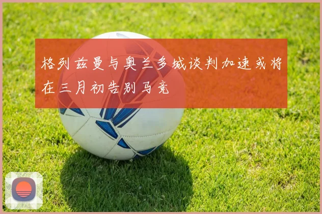 格列兹曼与奥兰多城谈判加速或将在三月初告别马竞