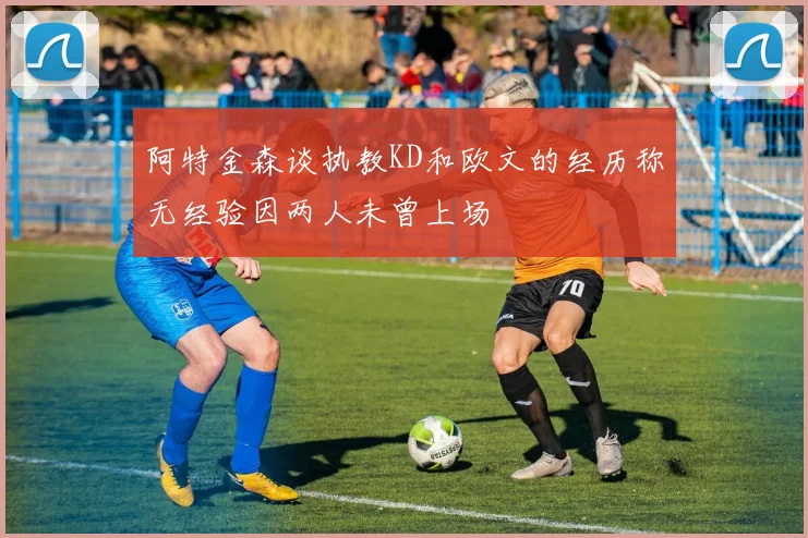 阿特金森谈执教KD和欧文的经历称无经验因两人未曾上场