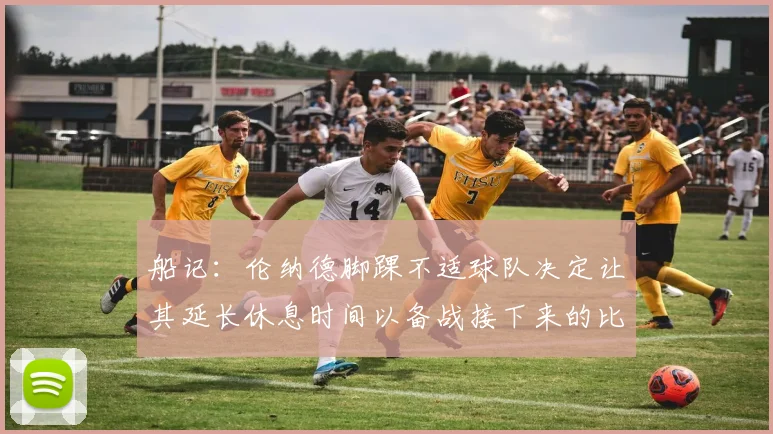 船记：伦纳德脚踝不适球队决定让其延长休息时间以备战接下来的比赛