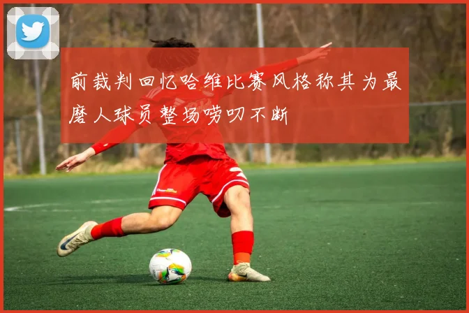 前裁判回忆哈维比赛风格称其为最磨人球员整场唠叨不断