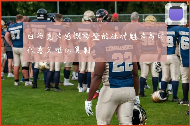 白巧克力感慨哈登的独特魅力与时代意义难以复制
