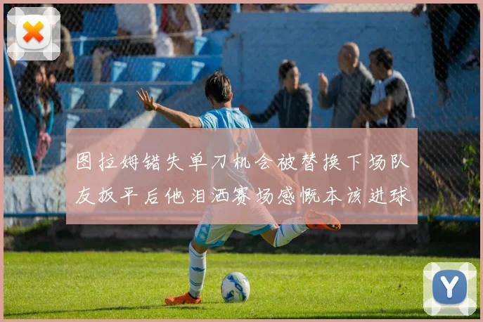 图拉姆错失单刀机会被替换下场队友扳平后他泪洒赛场感慨本该进球