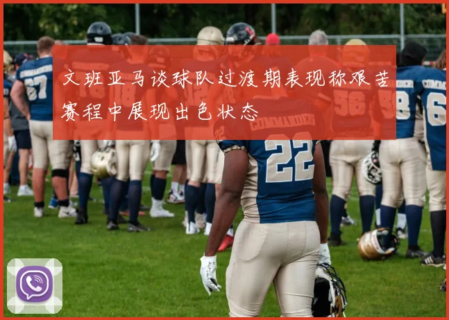 文班亚马谈球队过渡期表现称艰苦赛程中展现出色状态